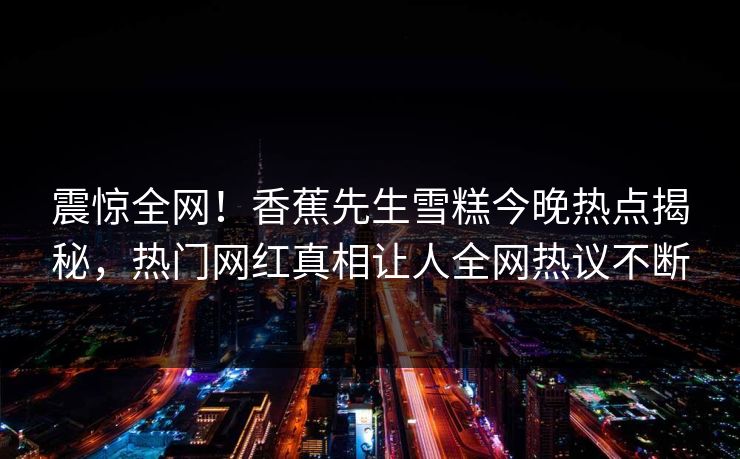 震惊全网！香蕉先生雪糕今晚热点揭秘，热门网红真相让人全网热议不断