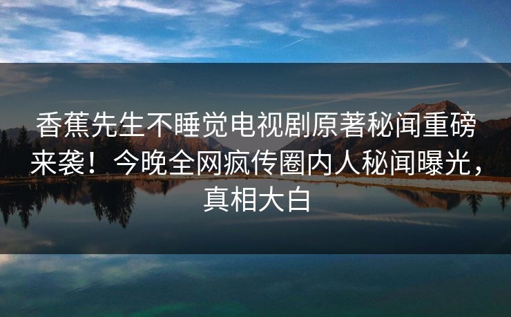 香蕉先生不睡觉电视剧原著秘闻重磅来袭！今晚全网疯传圈内人秘闻曝光，真相大白