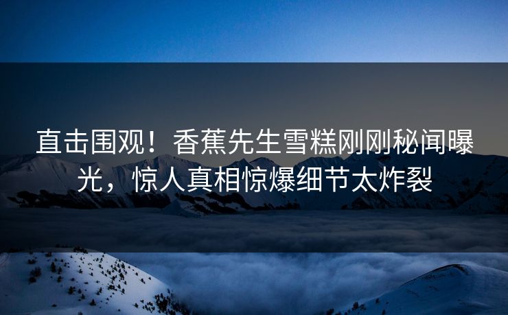 直击围观！香蕉先生雪糕刚刚秘闻曝光，惊人真相惊爆细节太炸裂