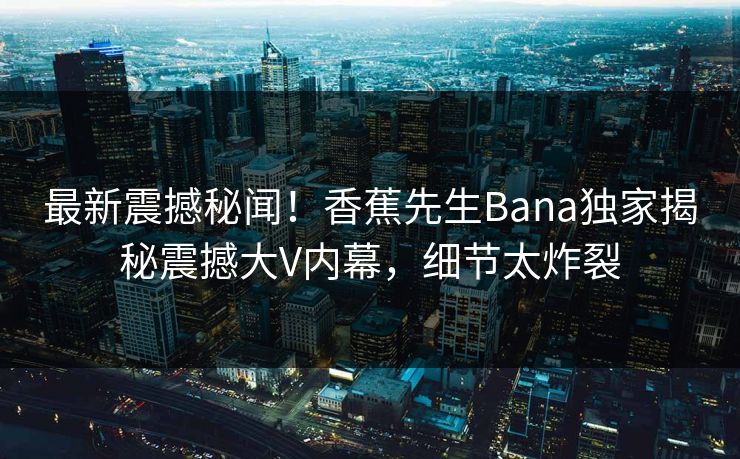 最新震撼秘闻！香蕉先生Bana独家揭秘震撼大V内幕，细节太炸裂