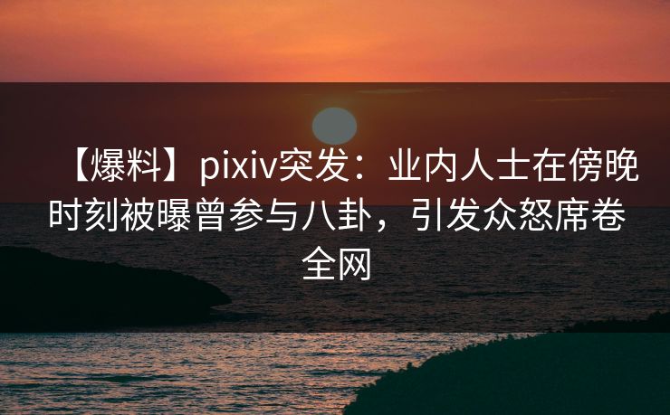 【爆料】pixiv突发：业内人士在傍晚时刻被曝曾参与八卦，引发众怒席卷全网