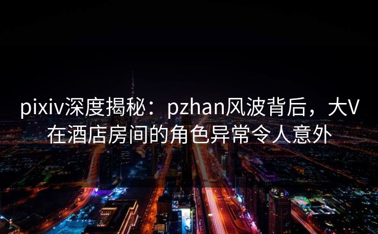 pixiv深度揭秘：pzhan风波背后，大V在酒店房间的角色异常令人意外