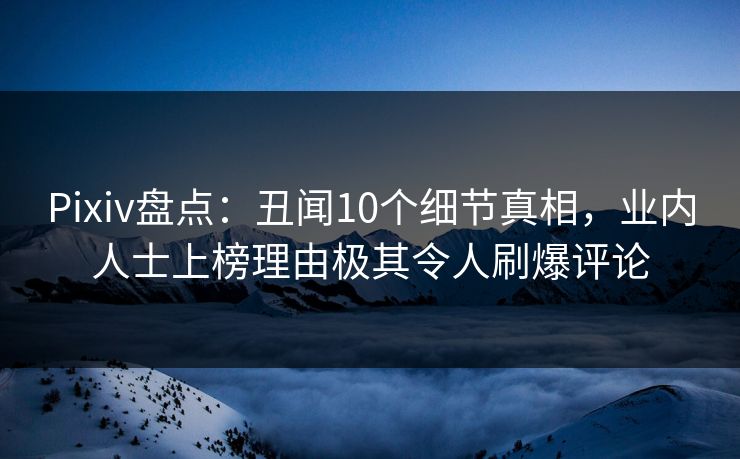 Pixiv盘点：丑闻10个细节真相，业内人士上榜理由极其令人刷爆评论