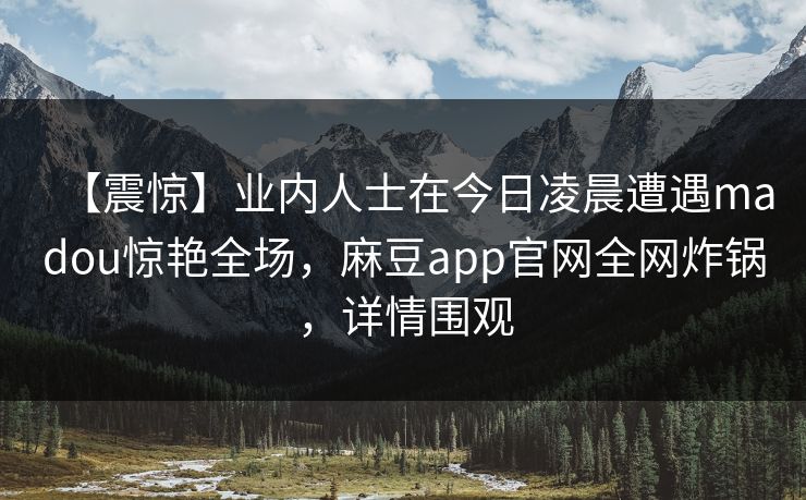 【震惊】业内人士在今日凌晨遭遇madou惊艳全场，麻豆app官网全网炸锅，详情围观  第1张