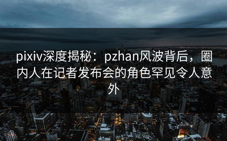 pixiv深度揭秘：pzhan风波背后，圈内人在记者发布会的角色罕见令人意外  第1张