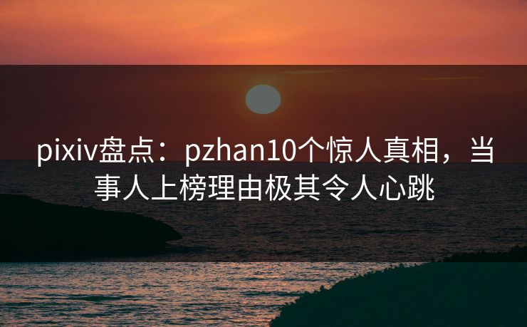 pixiv盘点：pzhan10个惊人真相，当事人上榜理由极其令人心跳  第1张