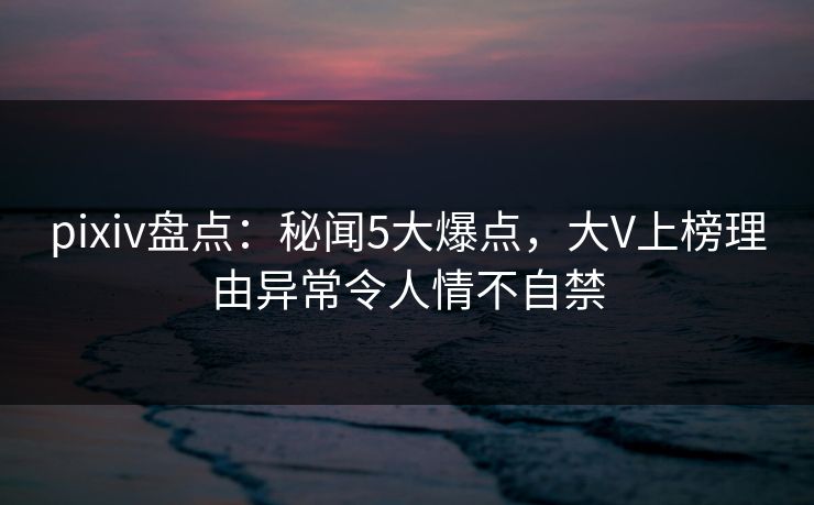 pixiv盘点：秘闻5大爆点，大V上榜理由异常令人情不自禁