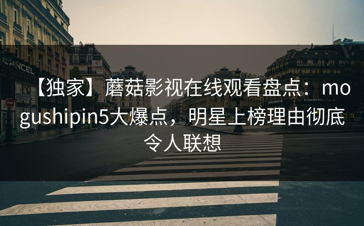 【独家】蘑菇影视在线观看盘点：mogushipin5大爆点，明星上榜理由彻底令人联想  第1张