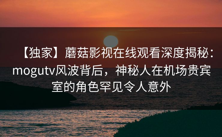 【独家】蘑菇影视在线观看深度揭秘：mogutv风波背后，神秘人在机场贵宾室的角色罕见令人意外