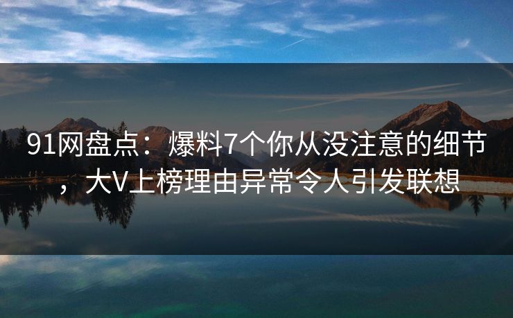 91网盘点：爆料7个你从没注意的细节，大V上榜理由异常令人引发联想