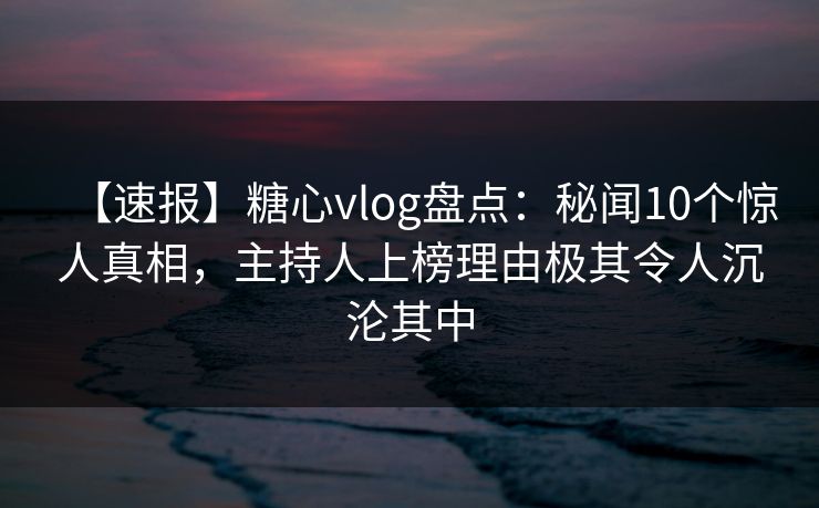 【速报】糖心vlog盘点：秘闻10个惊人真相，主持人上榜理由极其令人沉沦其中