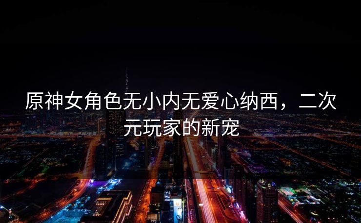 原神女角色无小内无爱心纳西，二次元玩家的新宠  第1张