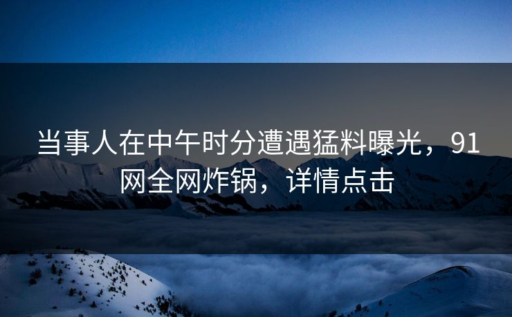当事人在中午时分遭遇猛料曝光,91网全网炸锅,详情点击