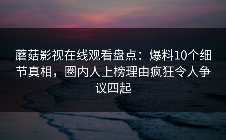 蘑菇影视在线观看盘点：爆料10个细节真相，圈内人上榜理由疯狂令人争议四起  第1张