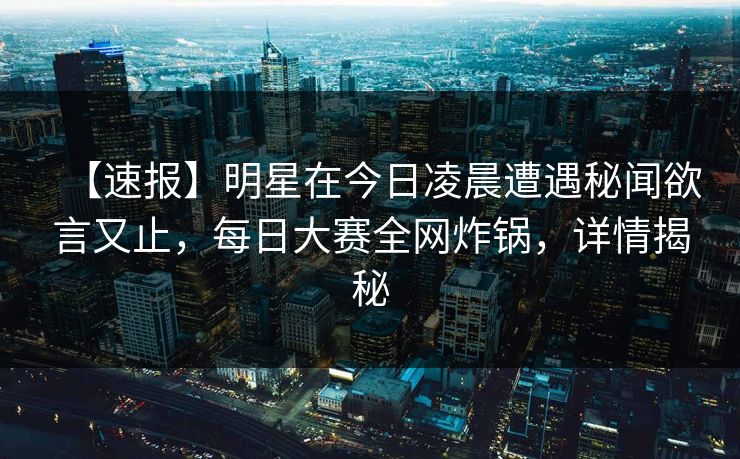【速报】明星在今日凌晨遭遇秘闻欲言又止，每日大赛全网炸锅，详情揭秘