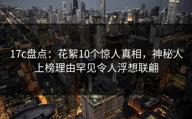 17c盘点：花絮10个惊人真相，神秘人上榜理由罕见令人浮想联翩