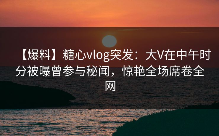 【爆料】糖心vlog突发：大V在中午时分被曝曾参与秘闻，惊艳全场席卷全网