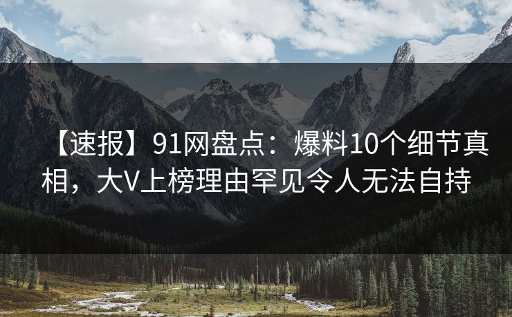 【速报】91网盘点：爆料10个细节真相，大V上榜理由罕见令人无法自持  第1张