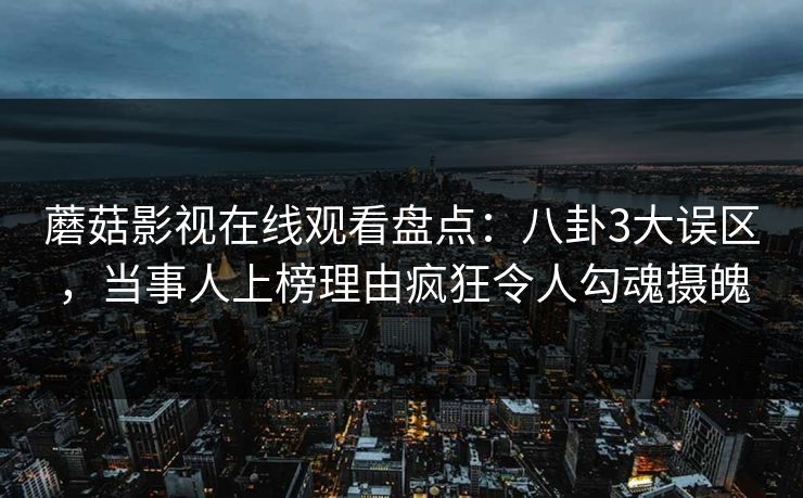 蘑菇影视在线观看盘点：八卦3大误区，当事人上榜理由疯狂令人勾魂摄魄