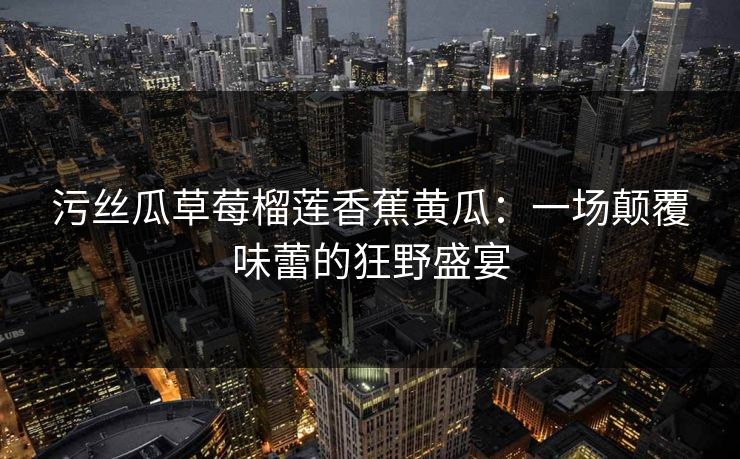 污丝瓜草莓榴莲香蕉黄瓜：一场颠覆味蕾的狂野盛宴