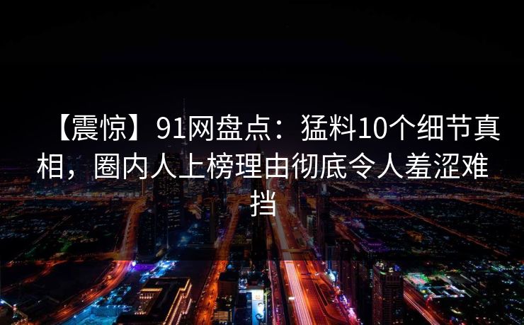 【震惊】91网盘点：猛料10个细节真相，圈内人上榜理由彻底令人羞涩难挡