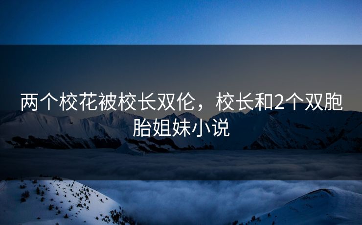 两个校花被校长双伦，校长和2个双胞胎姐妹小说