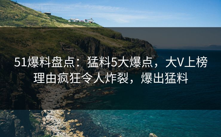 51爆料盘点：猛料5大爆点，大V上榜理由疯狂令人炸裂，爆出猛料  第1张