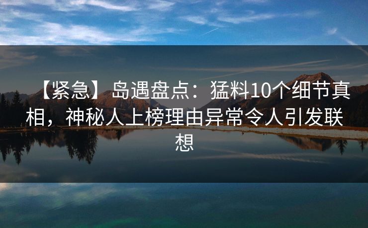 【紧急】岛遇盘点:猛料10个细节真相,神秘人上榜理由异常令人引发联想