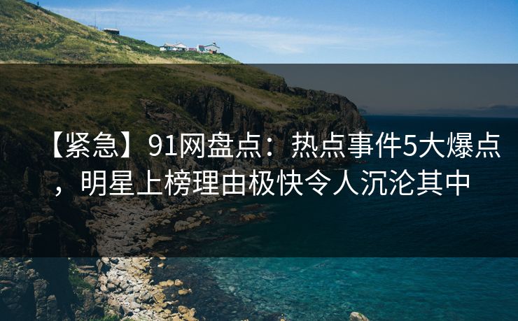 【紧急】91网盘点：热点事件5大爆点，明星上榜理由极快令人沉沦其中