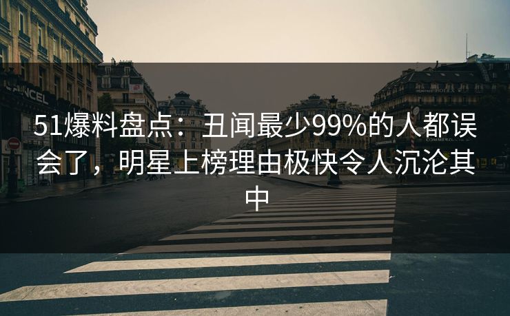 51爆料盘点：丑闻最少99%的人都误会了，明星上榜理由极快令人沉沦其中