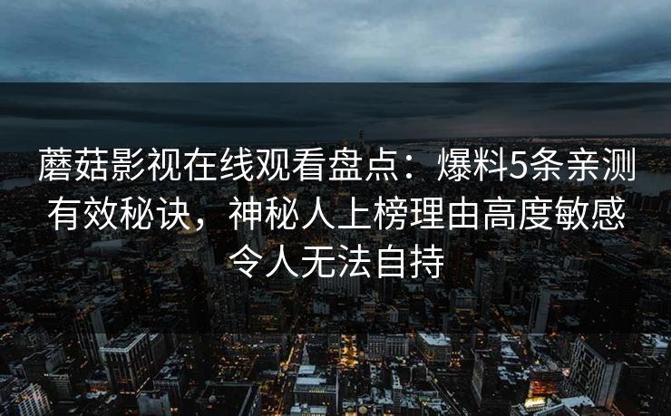 蘑菇影视在线观看盘点:爆料5条亲测有效秘诀,神秘人上榜理由高度敏感令人无法自持 第1张 蘑菇影视在线观看盘点:爆料5条亲测有效秘诀,神秘人上榜理由高度敏感令人无法自持 第1张