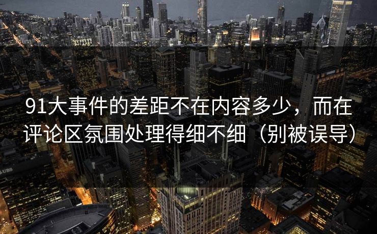 91大事件的差距不在内容多少，而在评论区氛围处理得细不细（别被误导）  第1张
