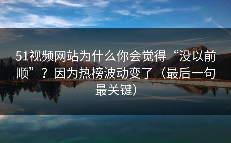 51视频网站为什么你会觉得“没以前顺”？因为热榜波动变了（最后一句最关键）