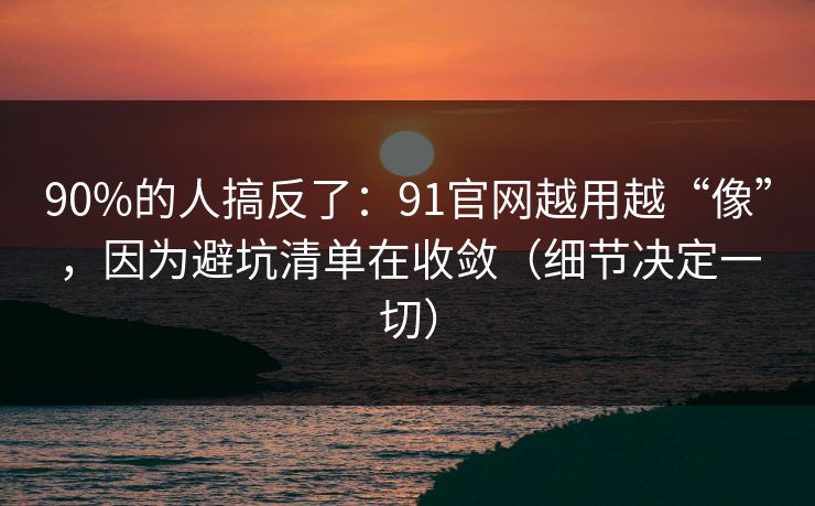 90%的人搞反了：91官网越用越“像”，因为避坑清单在收敛（细节决定一切）  第1张