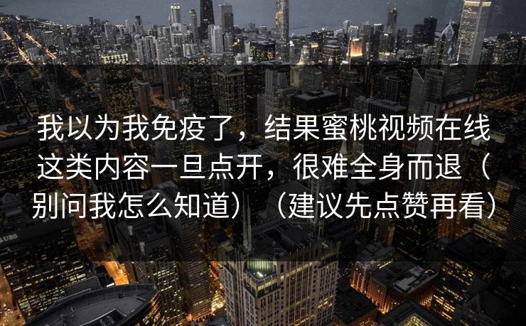 我以为我免疫了,结果蜜桃视频在线这类内容一旦点开,很难全身而退(别问我怎么知道)(建议先点赞再看) 第1张 我以为我免疫了,结果蜜桃视频在线这类内容一旦点开,很难全身而退(别问我怎么知道)(建议先点赞再看) 第1张