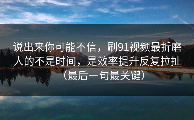 说出来你可能不信，刷91视频最折磨人的不是时间，是效率提升反复拉扯（最后一句最关键）  第1张