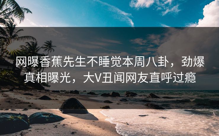 网曝香蕉先生不睡觉本周八卦，劲爆真相曝光，大V丑闻网友直呼过瘾