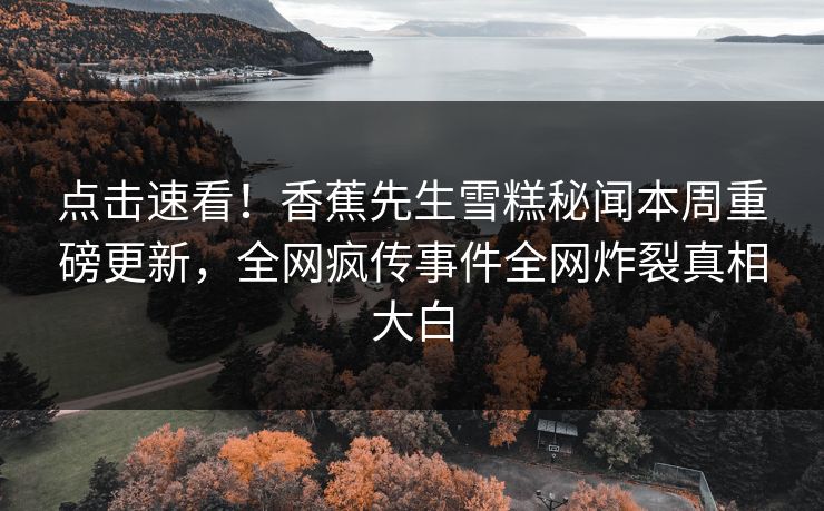 点击速看！香蕉先生雪糕秘闻本周重磅更新，全网疯传事件全网炸裂真相大白