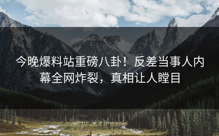 今晚爆料站重磅八卦！反差当事人内幕全网炸裂，真相让人瞠目