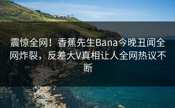 震惊全网！香蕉先生Bana今晚丑闻全网炸裂，反差大V真相让人全网热议不断