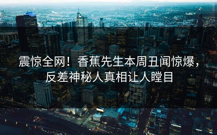 震惊全网！香蕉先生本周丑闻惊爆，反差神秘人真相让人瞠目  第1张