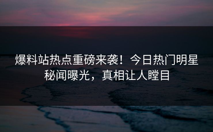 爆料站热点重磅来袭！今日热门明星秘闻曝光，真相让人瞠目  第1张