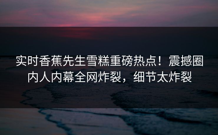 实时香蕉先生雪糕重磅热点！震撼圈内人内幕全网炸裂，细节太炸裂  第1张