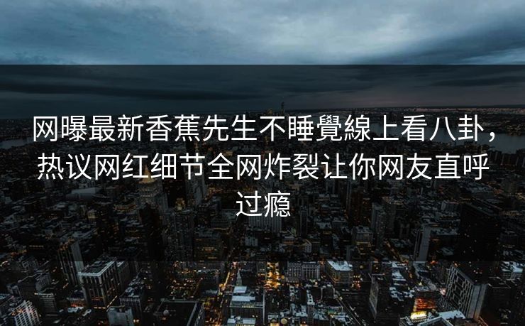 网曝最新香蕉先生不睡覺線上看八卦，热议网红细节全网炸裂让你网友直呼过瘾  第1张