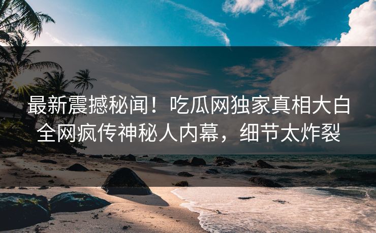 最新震撼秘闻！吃瓜网独家真相大白全网疯传神秘人内幕，细节太炸裂  第1张