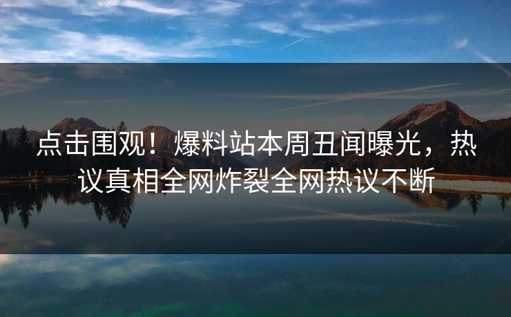 点击围观！爆料站本周丑闻曝光，热议真相全网炸裂全网热议不断  第1张