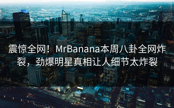 震惊全网！MrBanana本周八卦全网炸裂，劲爆明星真相让人细节太炸裂  第1张