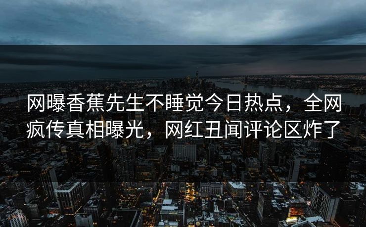 网曝香蕉先生不睡觉今日热点，全网疯传真相曝光，网红丑闻评论区炸了  第1张