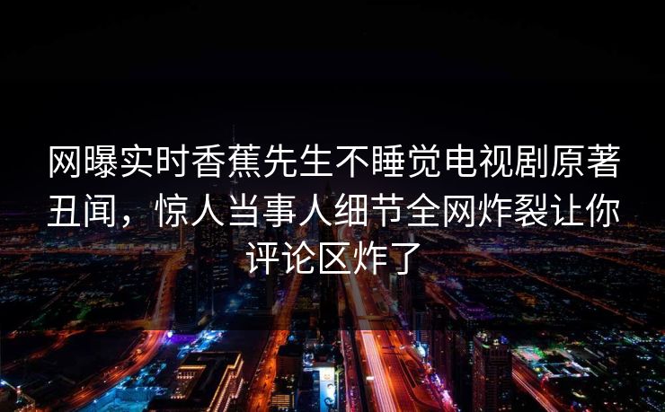 网曝实时香蕉先生不睡觉电视剧原著丑闻，惊人当事人细节全网炸裂让你评论区炸了  第1张
