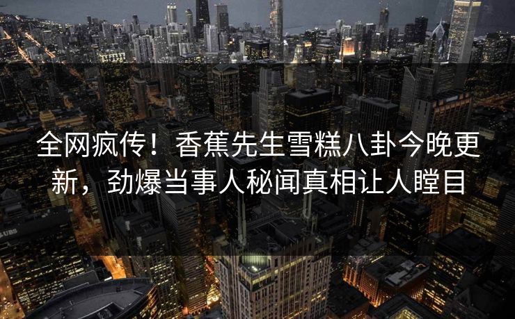全网疯传！香蕉先生雪糕八卦今晚更新，劲爆当事人秘闻真相让人瞠目  第1张